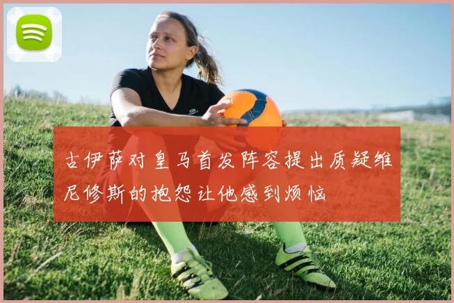 古伊萨对皇马首发阵容提出质疑维尼修斯的抱怨让他感到烦恼
