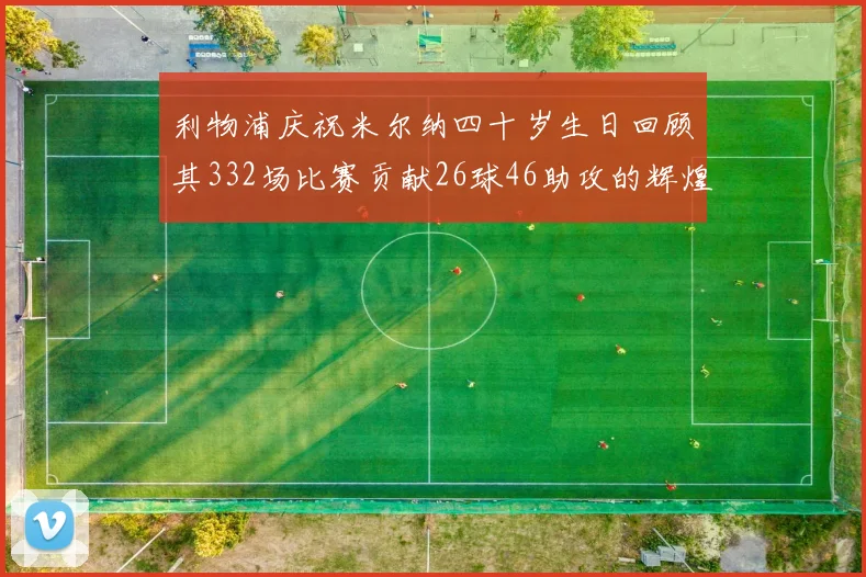 利物浦庆祝米尔纳四十岁生日回顾其332场比赛贡献26球46助攻的辉煌历程