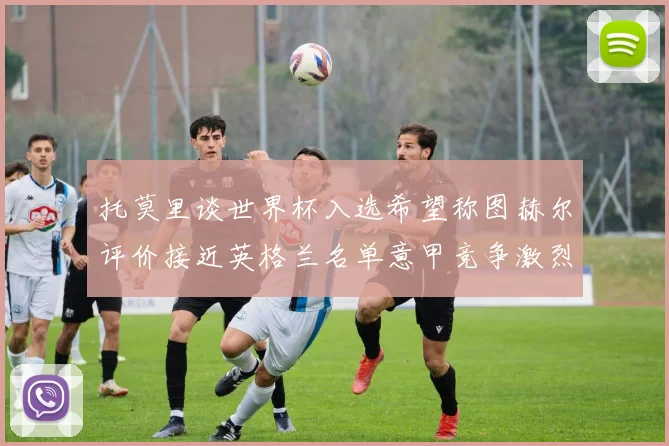 托莫里谈世界杯入选希望称图赫尔评价接近英格兰名单意甲竞争激烈
