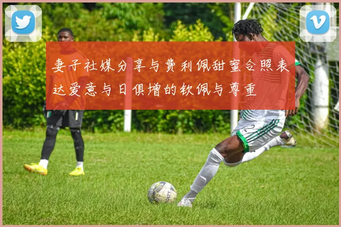 妻子社媒分享与费利佩甜蜜合照表达爱意与日俱增的钦佩与尊重