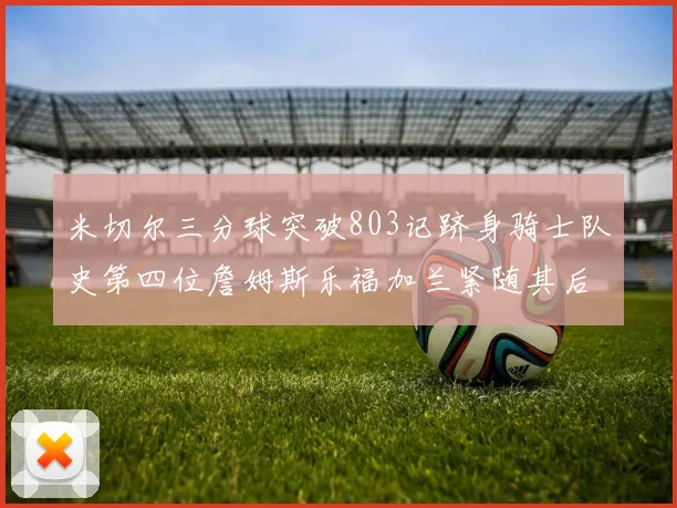 米切尔三分球突破803记跻身骑士队史第四位詹姆斯乐福加兰紧随其后