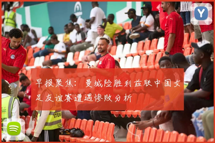 早报聚焦：曼城险胜利兹联中国女足友谊赛遭遇惨败分析