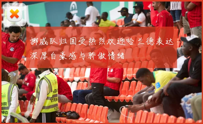 挪威队归国受热烈欢迎哈兰德表达深厚自豪感与骄傲情绪