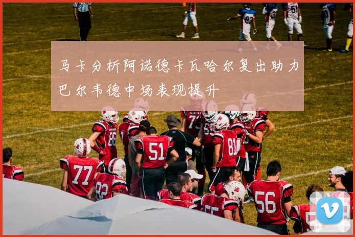 马卡分析阿诺德卡瓦哈尔复出助力巴尔韦德中场表现提升