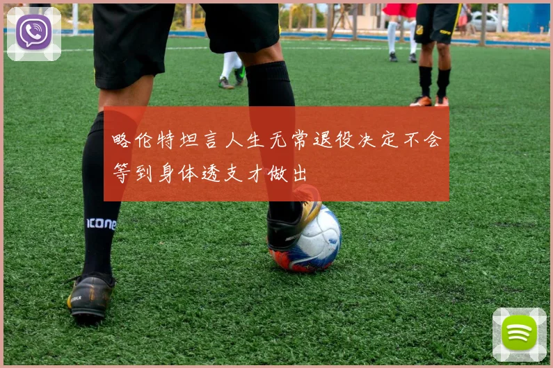 略伦特坦言人生无常退役决定不会等到身体透支才做出