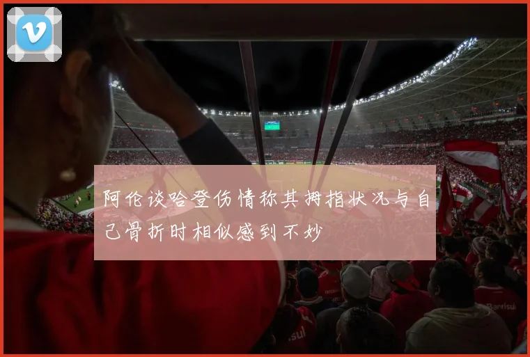 阿伦谈哈登伤情称其拇指状况与自己骨折时相似感到不妙