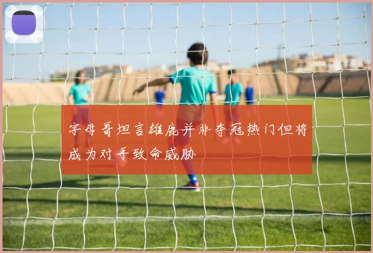 字母哥坦言雄鹿并非夺冠热门但将成为对手致命威胁