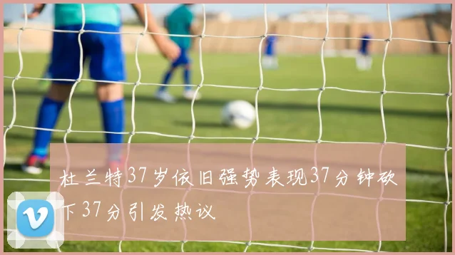 杜兰特37岁依旧强势表现37分钟砍下37分引发热议