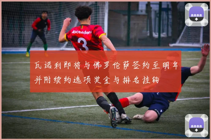 瓦诺利即将与佛罗伦萨签约至明年并附续约选项奖金与排名挂钩