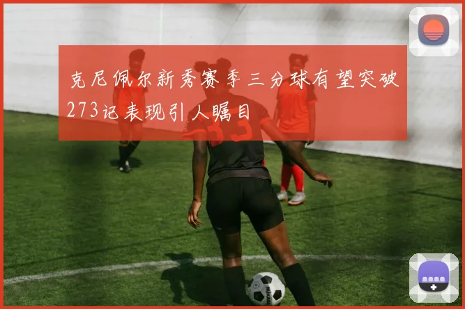 克尼佩尔新秀赛季三分球有望突破273记表现引人瞩目
