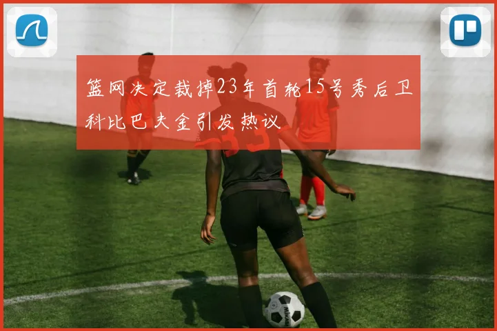 篮网决定裁掉23年首轮15号秀后卫科比巴夫金引发热议