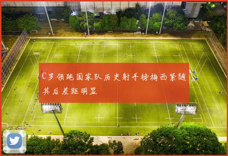 C罗领跑国家队历史射手榜梅西紧随其后差距明显