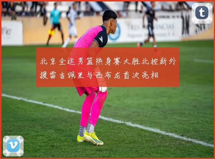 北京全运男篮热身赛大胜北控新外援雷吉佩里与西布龙首次亮相
