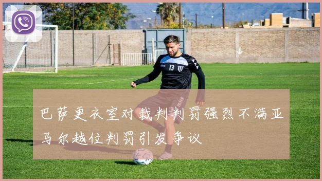 巴萨更衣室对裁判判罚强烈不满亚马尔越位判罚引发争议