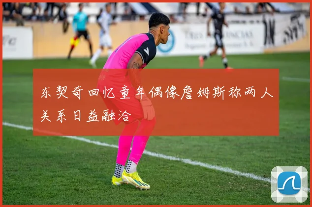 东契奇回忆童年偶像詹姆斯称两人关系日益融洽