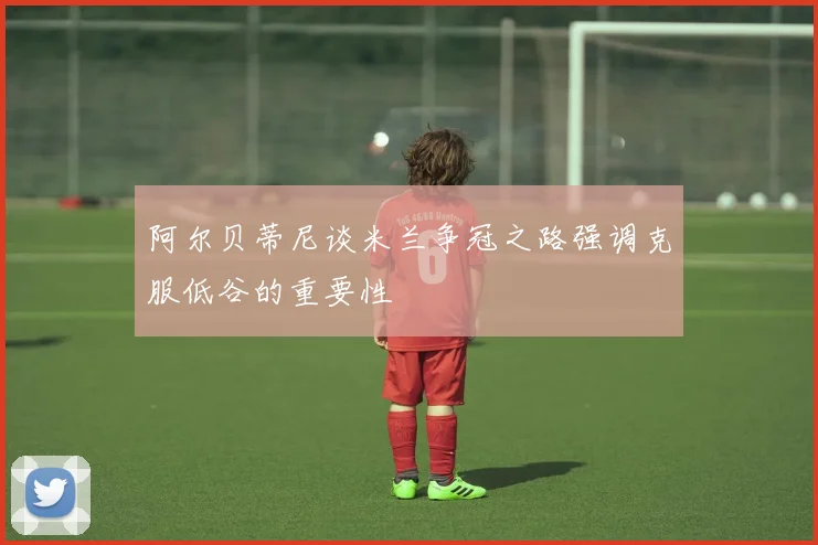 阿尔贝蒂尼谈米兰争冠之路强调克服低谷的重要性