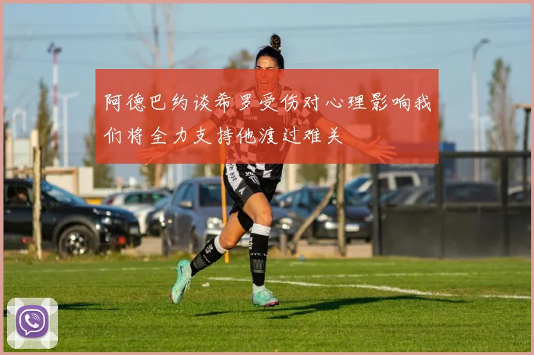 阿德巴约谈希罗受伤对心理影响我们将全力支持他渡过难关