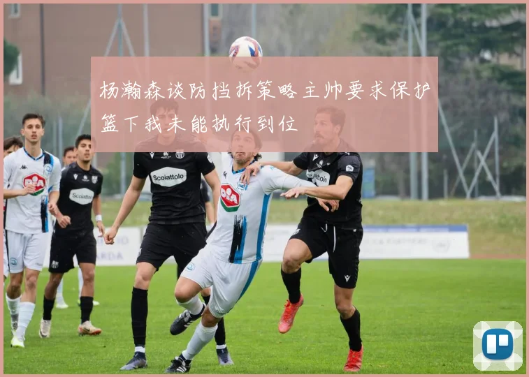 杨瀚森谈防挡拆策略主帅要求保护篮下我未能执行到位