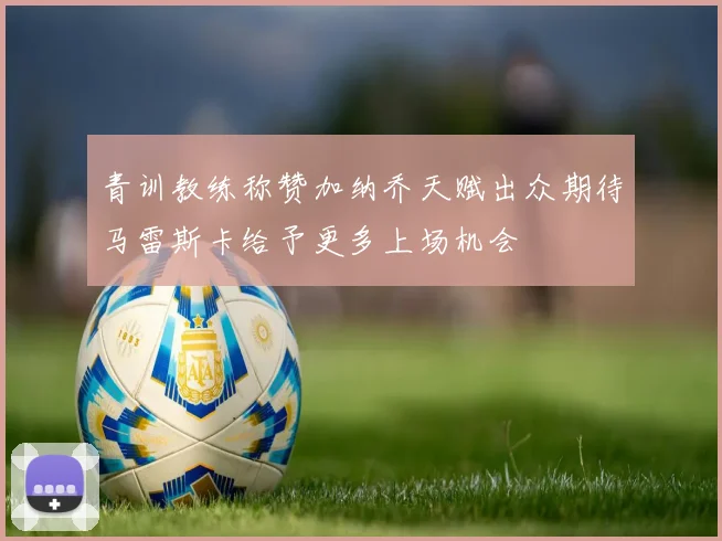 青训教练称赞加纳乔天赋出众期待马雷斯卡给予更多上场机会
