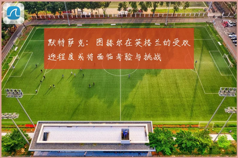 默特萨克：图赫尔在英格兰的受欢迎程度或将面临考验与挑战