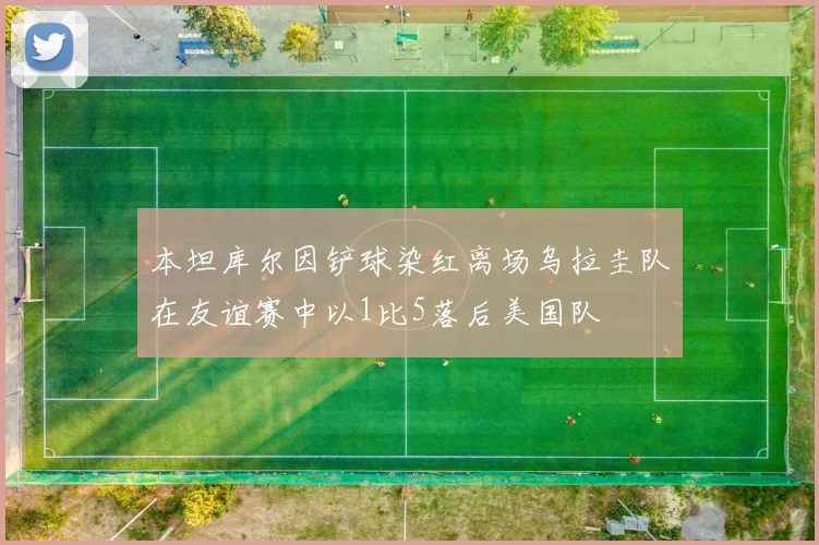 本坦库尔因铲球染红离场乌拉圭队在友谊赛中以1比5落后美国队