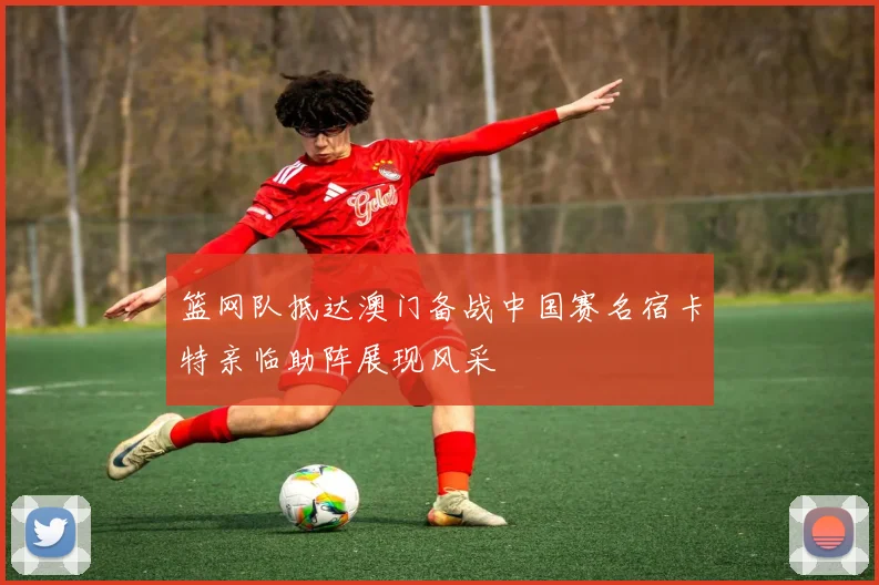 篮网队抵达澳门备战中国赛名宿卡特亲临助阵展现风采
