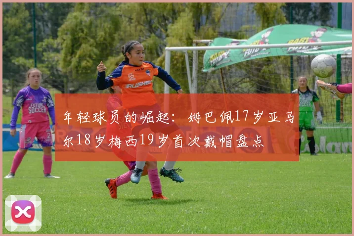 年轻球员的崛起：姆巴佩17岁亚马尔18岁梅西19岁首次戴帽盘点