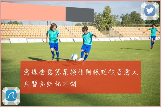 意媒透露苏莱期待阿根廷征召意大利暂无归化计划