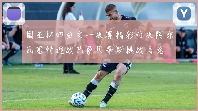 国王杯四分之一决赛精彩对决阿尔瓦塞特迎战巴萨贝蒂斯挑战马竞
