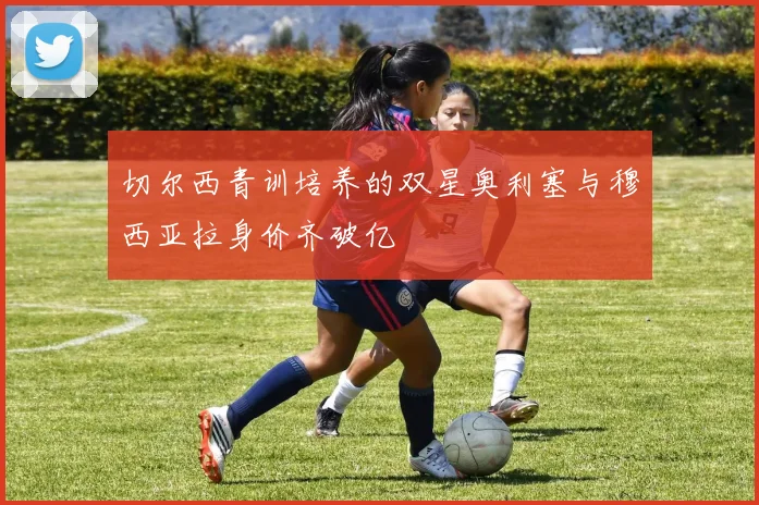 切尔西青训培养的双星奥利塞与穆西亚拉身价齐破亿