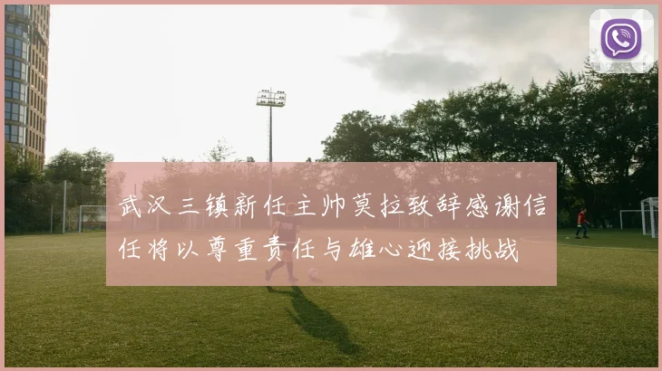 武汉三镇新任主帅莫拉致辞感谢信任将以尊重责任与雄心迎接挑战