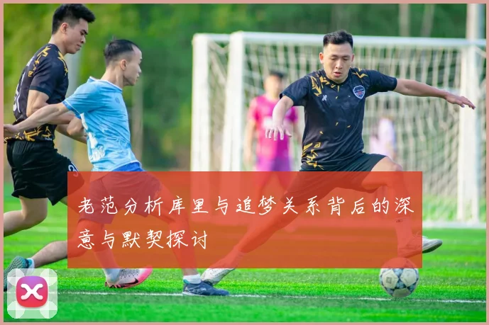 老范分析库里与追梦关系背后的深意与默契探讨