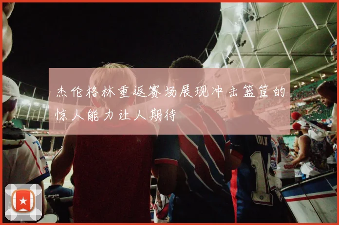 杰伦格林重返赛场展现冲击篮筐的惊人能力让人期待