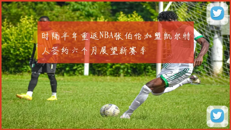 时隔半年重返NBA张伯伦加盟凯尔特人签约六个月展望新赛季