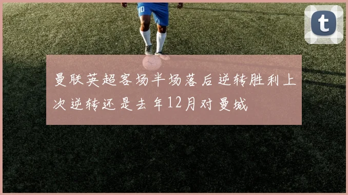 曼联英超客场半场落后逆转胜利上次逆转还是去年12月对曼城