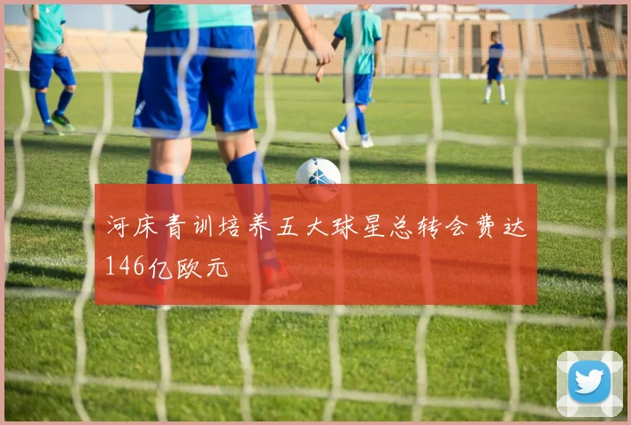 河床青训培养五大球星总转会费达146亿欧元